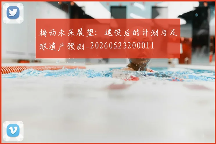 梅西未来展望:退役后的计划与足球遗产预测_20260523200011