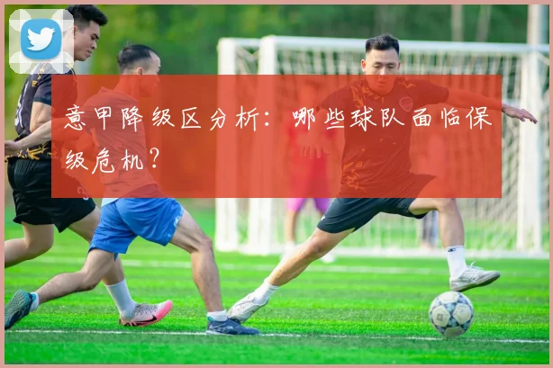 意甲降级区分析:哪些球队面临保级危机?