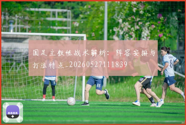 国足主教练战术解析:阵容安排与打法特点_20260527111839