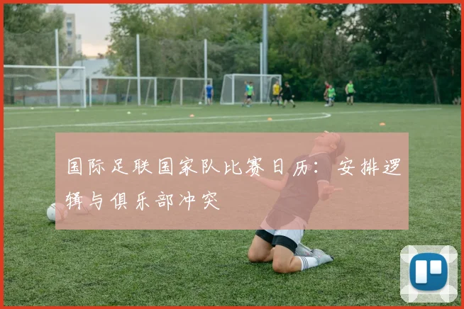 国际足联国家队比赛日历：安排逻辑与俱乐部冲突
