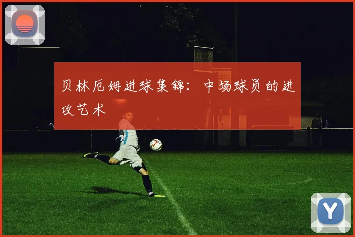 贝林厄姆进球集锦:中场球员的进攻艺术