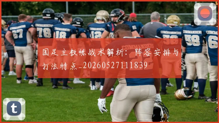 国足主教练战术解析:阵容安排与打法特点_20260527111839